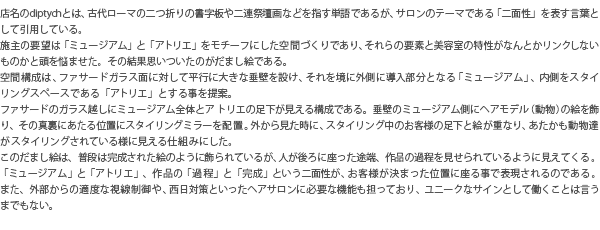 店名のdiptychとは、古代ローマの二つ折りの書字板や二連祭壇画などを指す単語であるが、サロンのテーマである「二面性」を表す言葉として引用している。施主の要望は「ミュージアム」と「アトリエ」をモチーフにした空間づくりであり、それらの要素と美容室の特性がなんとかリンクしないものかと頭を悩ませた。その結果思いついたのがだまし絵である。空間構成は、ファサードガラス面に対して平行に大きな垂壁を設け、それを境に外側に導入部分となる「ミュージアム」、内側をスタイリングスペースである「アトリエ」とする事を提案。ファサードのガラス越しにミュージアム全体とアトリエの足下が見える構成である。垂壁のミュージアム側にヘアモデル(動物)の絵を飾り、その真裏にあたる位置にスタイリングミラーを配置。外から見た時に、スタイリング中のお客様の足下と絵が重なり、あたかも動物達がスタイリングされている様に見える仕組みにした。このだまし絵は、普段は完成された絵のように飾られているが、人が後ろに座った途端、作品の過程を見せられているように見えてくる。「ミュージアム」と「アトリエ」、作品の「過程」と「完成」という二面性が、お客様が決まった位置に座る事で表現されるのである。また、外部からの適度な視線制御や、西日対策といったヘアサロンに必要な機能も担っており、ユニークなサインとして働くことは言うまでもない。