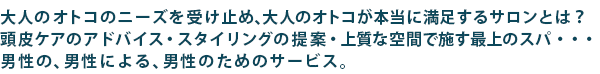 大人のオトコのニーズを受け止め、大人のオトコが本当に満足するサロンとは?頭皮ケアのアドバイス・スタイリングの提案・上質な空間で施す最上のスパ・・・男性の、男性による、男性のためのサービス。