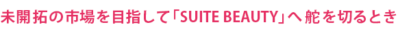 未開拓の市場を目指して「SUITE BEAUTY」へ舵を切るとき