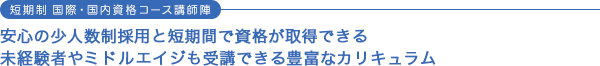 短期制 国際・国内資格コース講師陣 安心の少人数制採用と短期間で資格が取得できる 未経験者やミドルエイジも受講できる豊富なカリキュラム