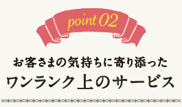point02.お客さまの気持ちに寄り添ったワンランク上のサービス